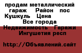 продам металлический гараж  › Район ­ пос.Кушкуль › Цена ­ 60 000 - Все города Недвижимость » Гаражи   . Ингушетия респ.